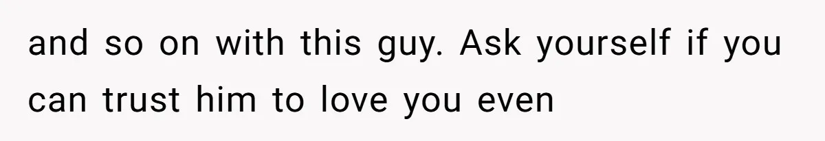 and so on with this guy. Ask yourself if you can trust him to love you even