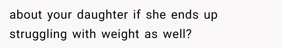 about your daughter if she ends up struggling with weight as well?