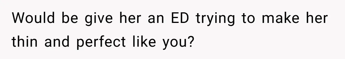 Would be give her an ED trying to make her thin and perfect like you?