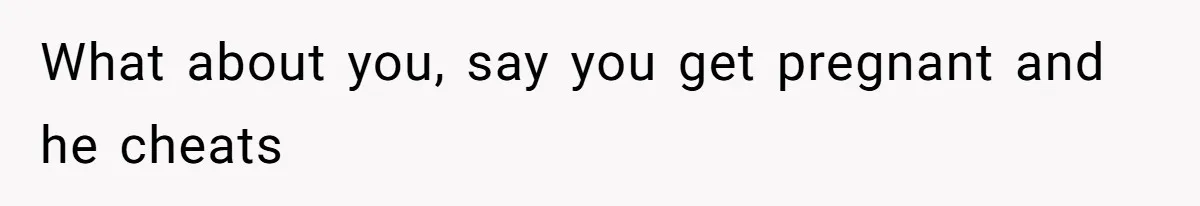 What about you, say you get pregnant and he cheats