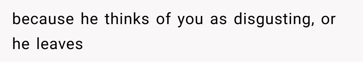 because he thinks of you as disgusting, or he leaves