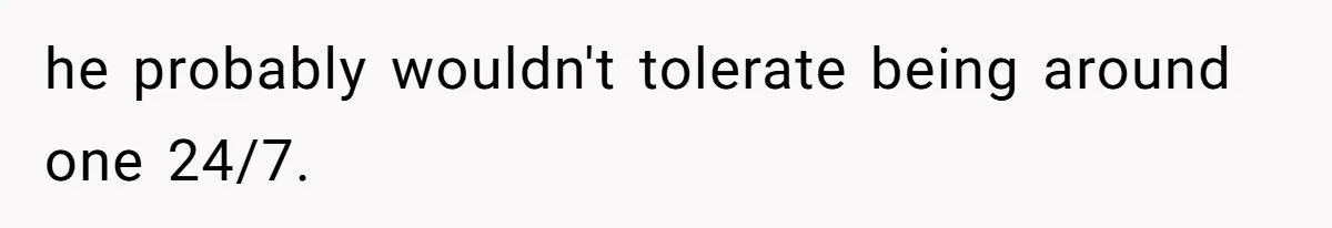 he probably wouldn't tolerate being around one 24/7.