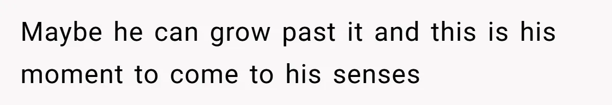 Maybe he can grow past it and this is his moment to come to his senses