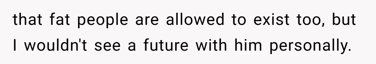 that fat people are allowed to exist too, but I wouldn't see a future with him personally.