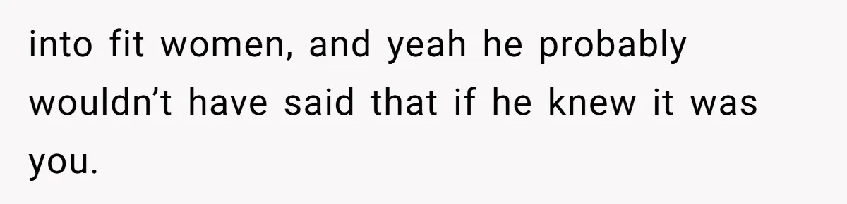 into fit women, and yeah he probably wouldn’t have said that if he knew it was you.