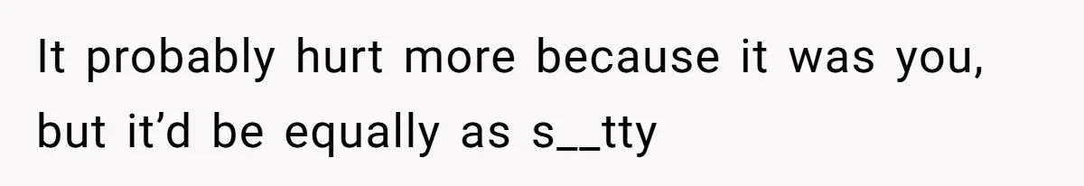 It probably hurt more because it was you, but it’d be equally as s__tty