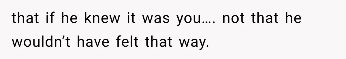 that if he knew it was you…. not that he wouldn’t have felt that way.