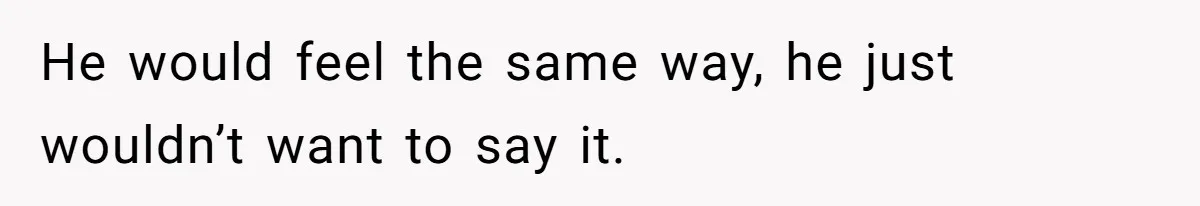 He would feel the same way, he just wouldn’t want to say it.