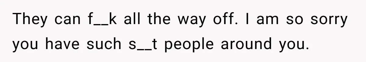 They can f__k all the way off. I am so sorry you have such s__t people around you.