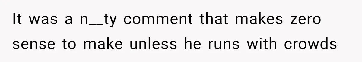 It was a n__ty comment that makes zero sense to make unless he runs with crowds