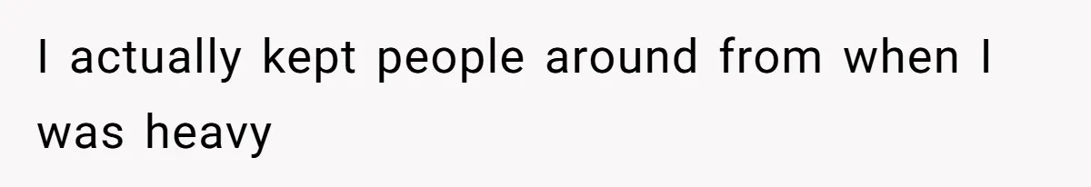 I actually kept people around from when I was heavy