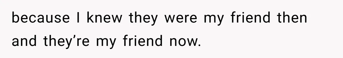 because I knew they were my friend then and they’re my friend now.