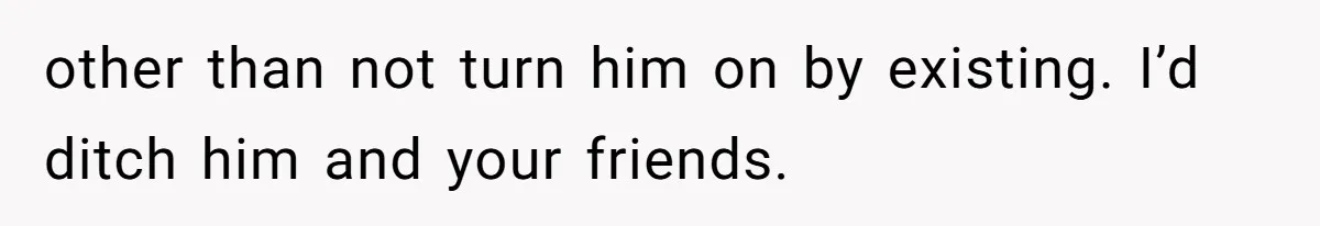 other than not turn him on by existing. I’d ditch him and your friends.