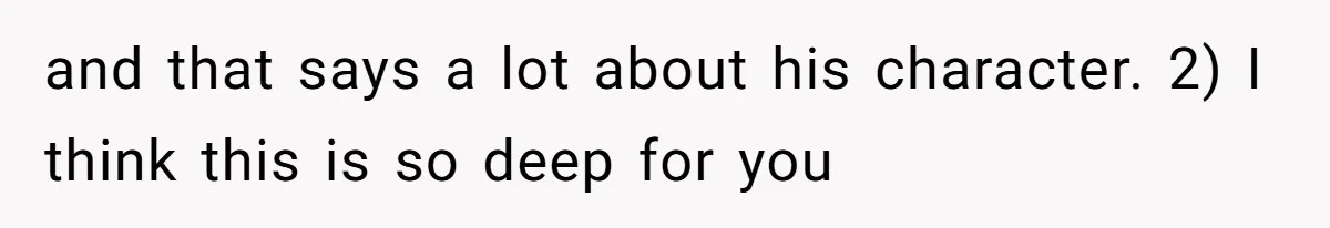 and that says a lot about his character. 2) I think this is so deep for you