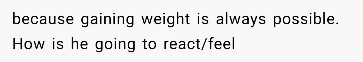 because gaining weight is always possible. How is he going to react/feel
