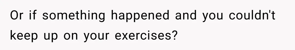 Or if something happened and you couldn't keep up on your exercises?