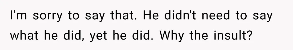 I'm sorry to say that. He didn't need to say what he did, yet he did. Why the insult?