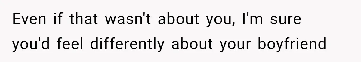 Even if that wasn't about you, I'm sure you'd feel differently about your boyfriend