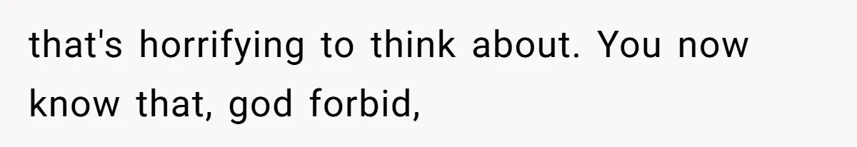that's horrifying to think about. You now know that, god forbid,
