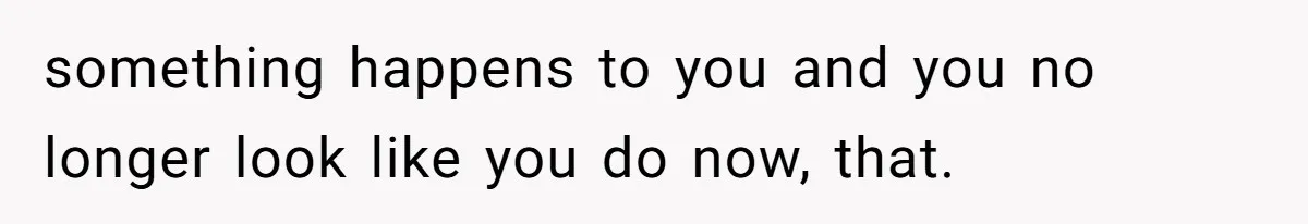 something happens to you and you no longer look like you do now, that.