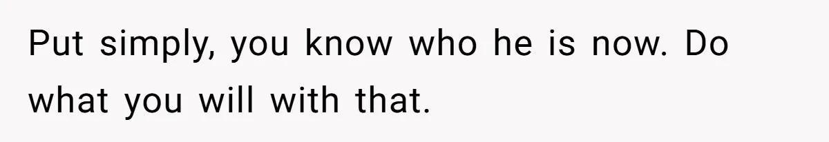 Put simply, you know who he is now. Do what you will with that.
