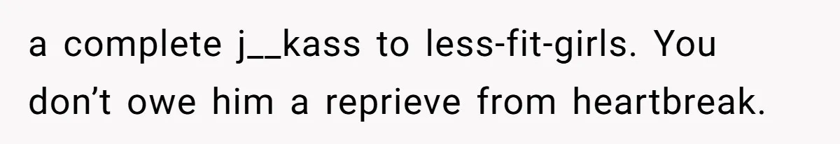 a complete j__kass to less-fit-girls. You don’t owe him a reprieve from heartbreak.