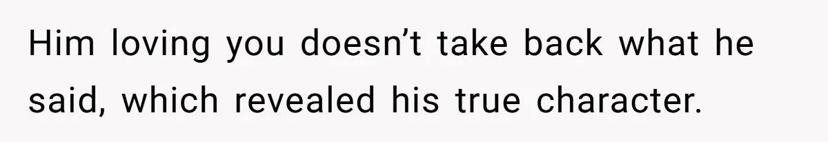 Him loving you doesn’t take back what he said, which revealed his true character.