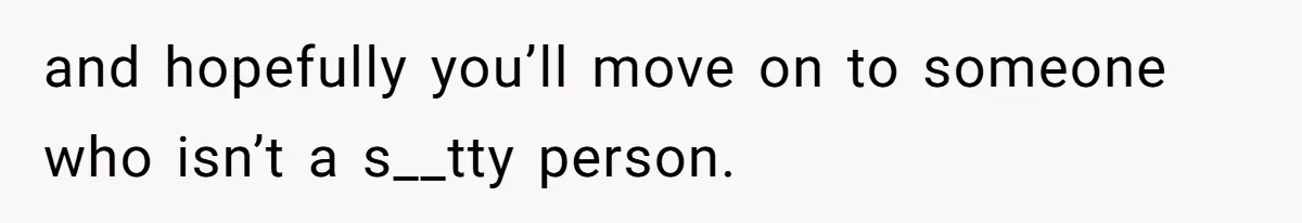 and hopefully you’ll move on to someone who isn’t a s__tty person.