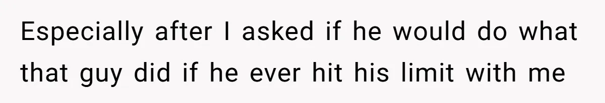Especially after I asked if he would do what that guy did if he ever hit his limit with me