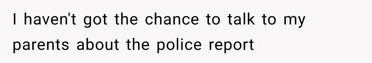 I haven't got the chance to talk to my parents about the police report