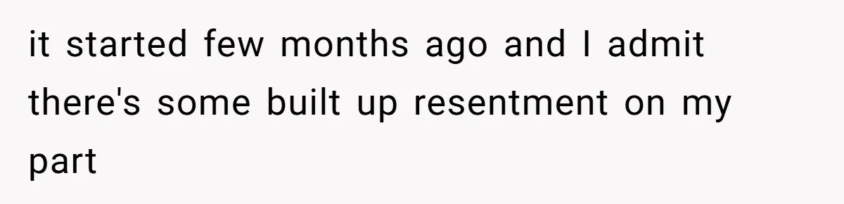 it started few months ago and I admit there's some built up resentment on my part