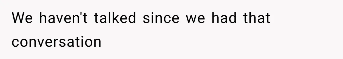 We haven't talked since we had that conversation