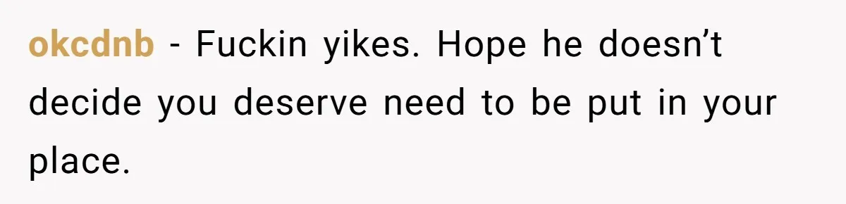 okcdnb − Fuckin yikes. Hope he doesn’t decide you deserve need to be put in your place.