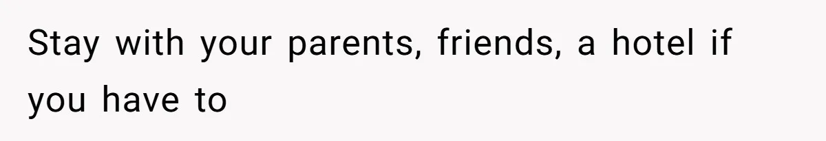 Stay with your parents, friends, a hotel if you have to