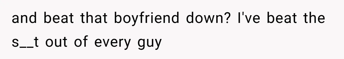 and beat that boyfriend down? I've beat the s__t out of every guy