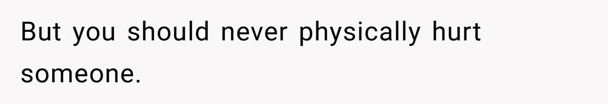 But you should never physically hurt someone.