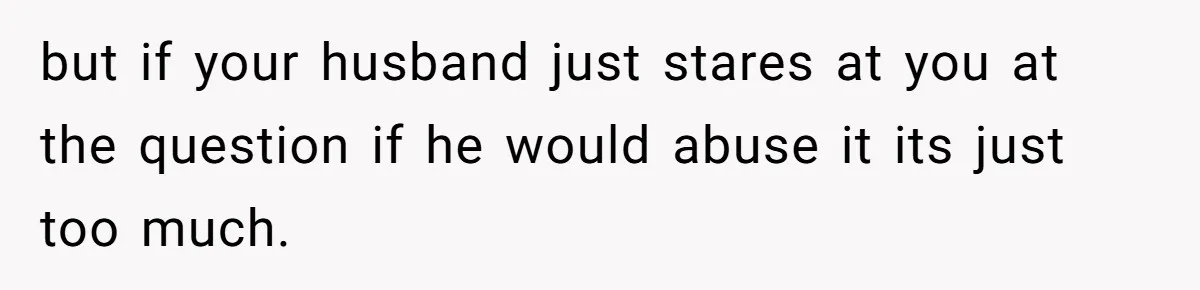but if your husband just stares at you at the question if he would abuse it its just too much.