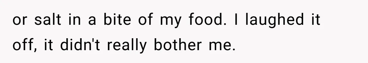 or salt in a bite of my food. I laughed it off, it didn't really bother me.