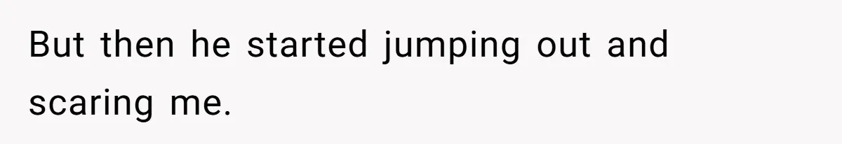 But then he started jumping out and scaring me.