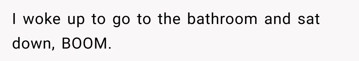 I woke up to go to the bathroom and sat down, BOOM.