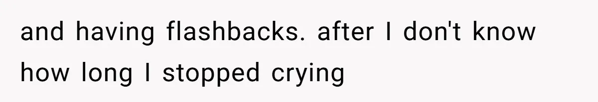 and having flashbacks. after I don't know how long I stopped crying