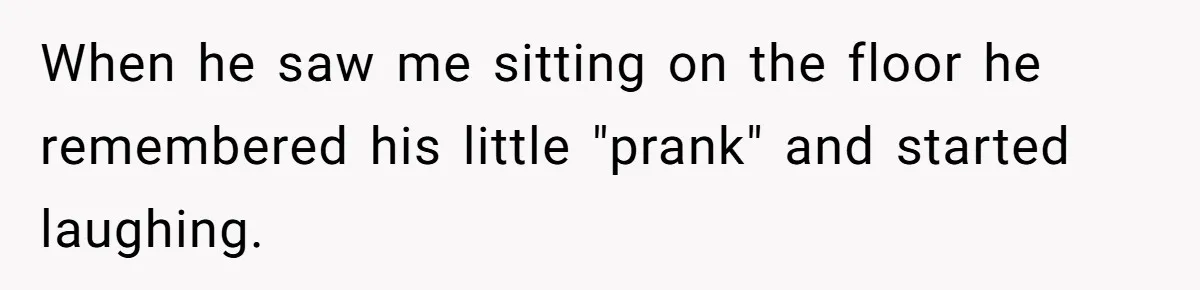 When he saw me sitting on the floor he remembered his little "prank" and started laughing.