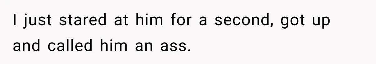 I just stared at him for a second, got up and called him an ass.