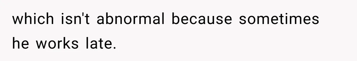 which isn't abnormal because sometimes he works late.