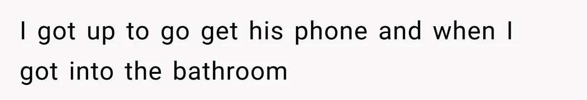 I got up to go get his phone and when I got into the bathroom