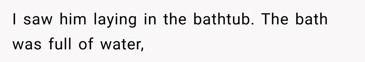 I saw him laying in the bathtub. The bath was full of water,