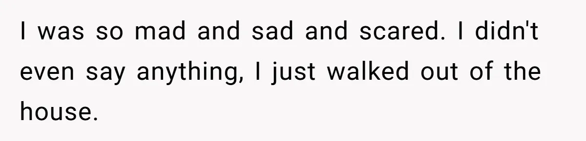 I was so mad and sad and scared. I didn't even say anything, I just walked out of the house.