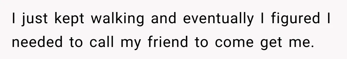 I just kept walking and eventually I figured I needed to call my friend to come get me.