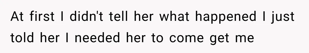 At first I didn't tell her what happened I just told her I needed her to come get me