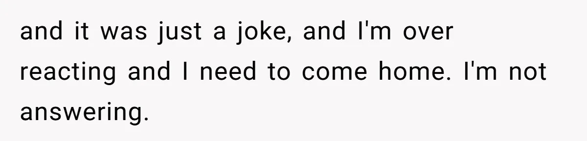 and it was just a joke, and I'm over reacting and I need to come home. I'm not answering.